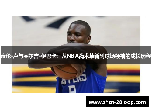 泰伦·卢与塞尔吉·伊巴卡：从NBA战术革新到球场领袖的成长历程